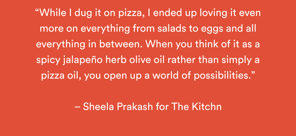 “While I dug it on pizza, I ended up loving it even more on everything from salads to eggs and all everything in between. When you think of it as a spicy jalapeño herb olive oil rather than simply a pizza oil, you open up a world of possibilities.”  – Sheela Prakash for The Kitchn