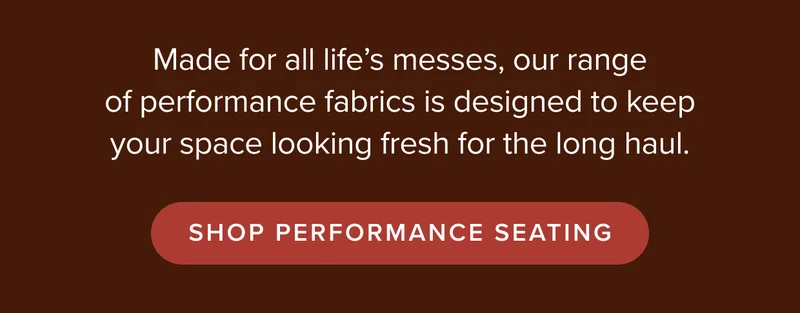 Made for all life’s messes, our range of performance fabrics will keep your space looking fresh for the long haul. Shop performance seating.