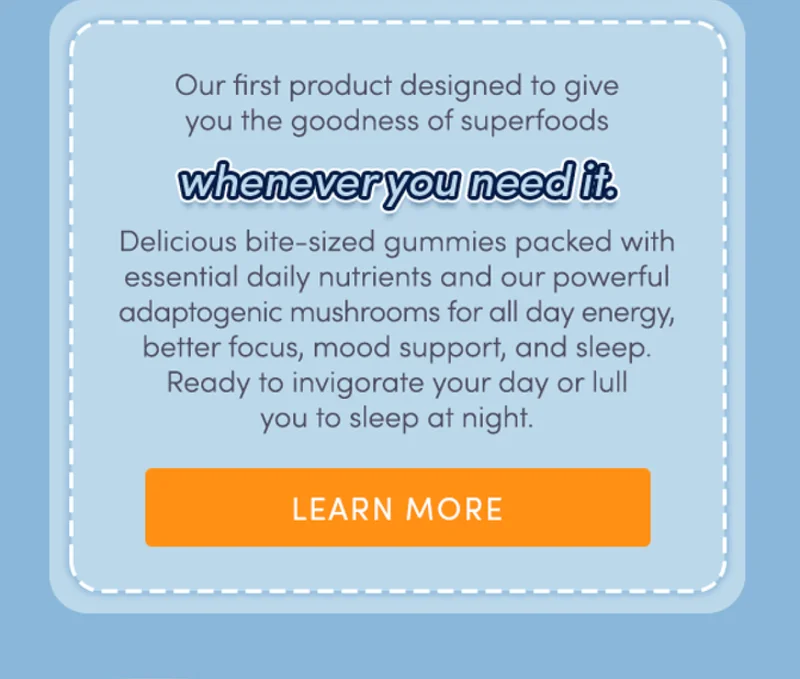 Our first product designed to give you the goodness of superfoods - whenever you need it. Delicious bite-sized gummies packed with essential daily nutrients and our powerful adaptogenic mushrooms for all day energy, better focus, mood support and sleep. Ready to invigorate your day or lull you to sleep at night. | learn more