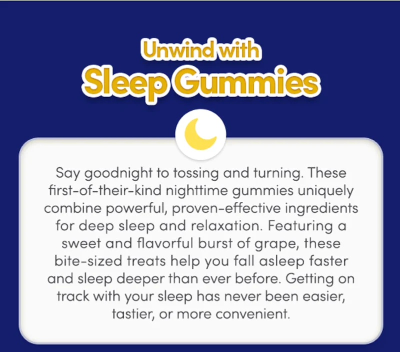 Unwind with Sleep Gummies | Say goodnight to tossing and turning. These first-of-their-kind nighttime gummies uniquely combine powerful, proven-effective ingredients for deep sleep and relaxation. Featuring a sweet and flavorful boost of grape, these bite-sized treats help you fall asleep faster and better than ever before. Getting on track with your sleep has never been easier, tastier, or more convenient.