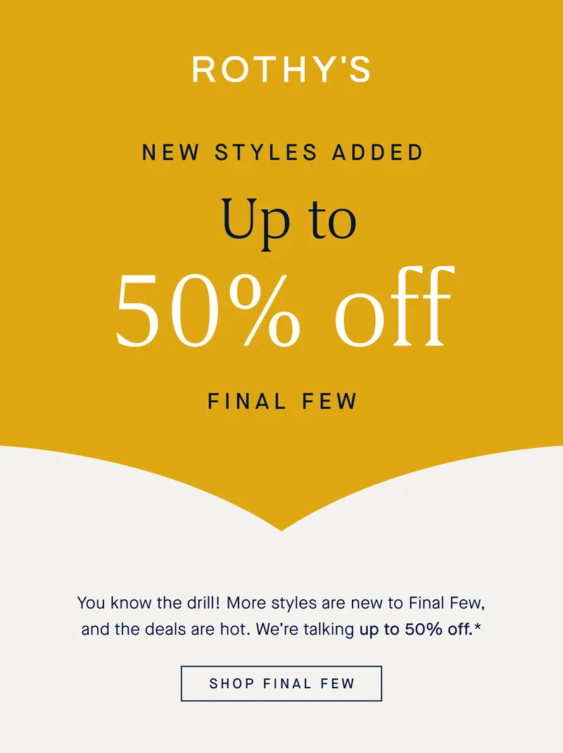 NEW STYLES ADDED Up to 50% off Final Few You know the drill! More styles are new to Final Few, and the deals are hot. We’re talking up to 50% off.* SHOP FINAL FEW