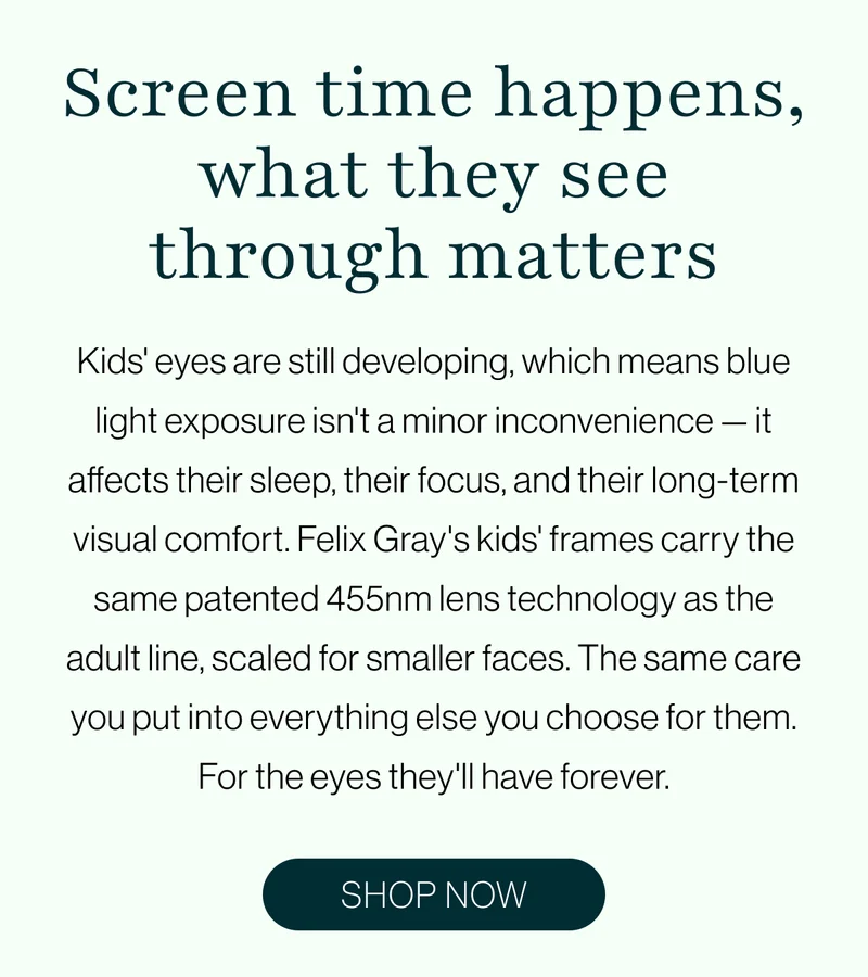 Kids' eyes are still developing, which means blue light exposure isn't a minor inconvenience — it affects their sleep, their focus, and their long-term visual comfort. Felix Gray's kids' frames carry the same patented 455nm lens technology as the adult line, scaled for smaller faces. The same care you put into everything else you choose for them. For the eyes they'll have forever.