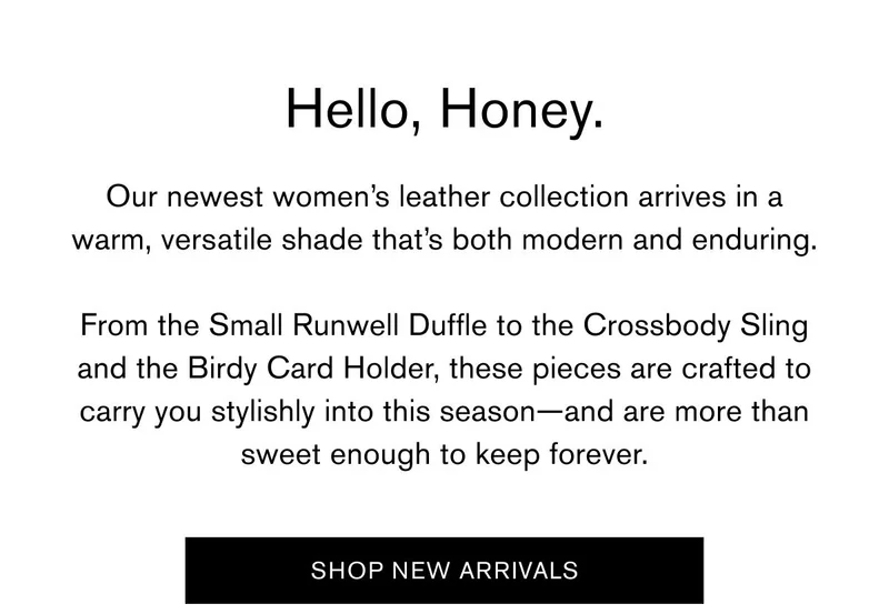 Hello, Honey. Our newest women’s leather collection arrives in a warm, versatile shade that’s both modern and enduring.  From the Small Runwell Duffle to the Crossbody Sling and the Birdy Card Holder, these pieces are crafted to carry you stylishly into this season—and are more than sweet enough to keep forever. | SHOP NEW ARRIVALS