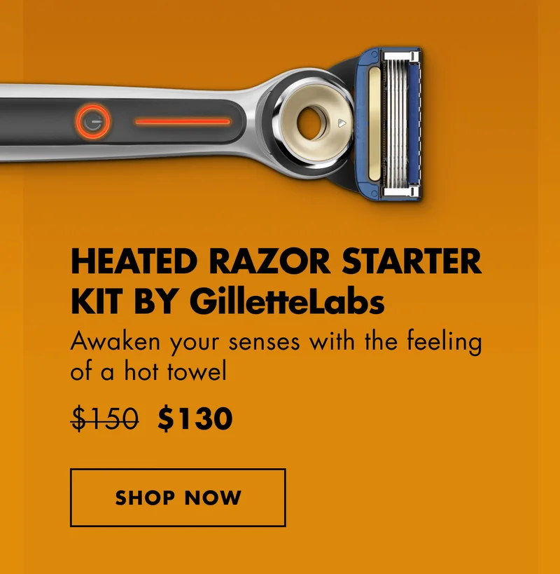 HEATED RAZOR STARTER KIT BY GilletteLabs. Awaken your senses with the feeling of a hot towel. Was $150, Now $130. SHOP NOW