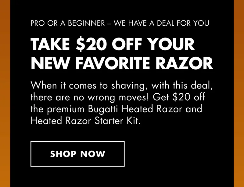 PRO OR A BEGINNER – WE HAVE A DEAL FOR YOU. TAKE $20 OFF YOUR NEW FAVORITE RAZOR. When it comes to shaving, with this deal, there are no wrong moves! Get $20 off the premium Bugatti Heated Razor and Heated Razor Starter Kit. SHOP NOW