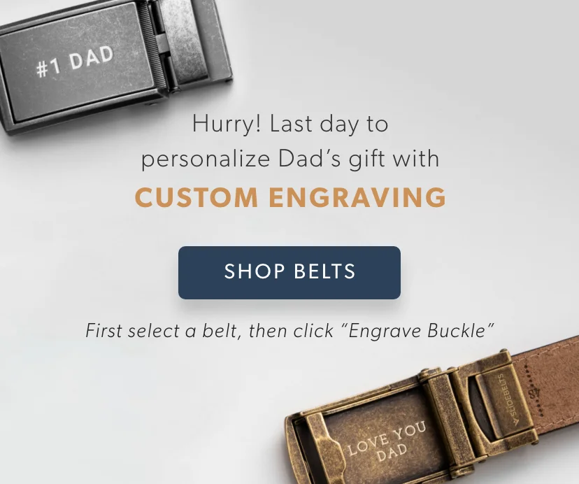 Last day to personalize Dad's gift with a CUSTOM ENGRAVING. First select a belt, then click “Engrave Buckle.” SHOP BELTS Last day to personalize Dad's gift with a CUSTOM ENGRAVING. First select a belt, then click “Engrave Buckle.” SHOP BELTS