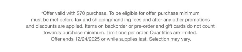 *Offer valid with $70 purchase. To be eligible for offer, purchase minimum must be met before tax and shipping/handling fees and after any other promotions and discounts are applied. Items on backorder or pre-order and gift cards do not count towards purchase minimum. Limit one per order. Quantities are limited. Offer ends 12/24/2025 or while supplies last. Selection may vary.