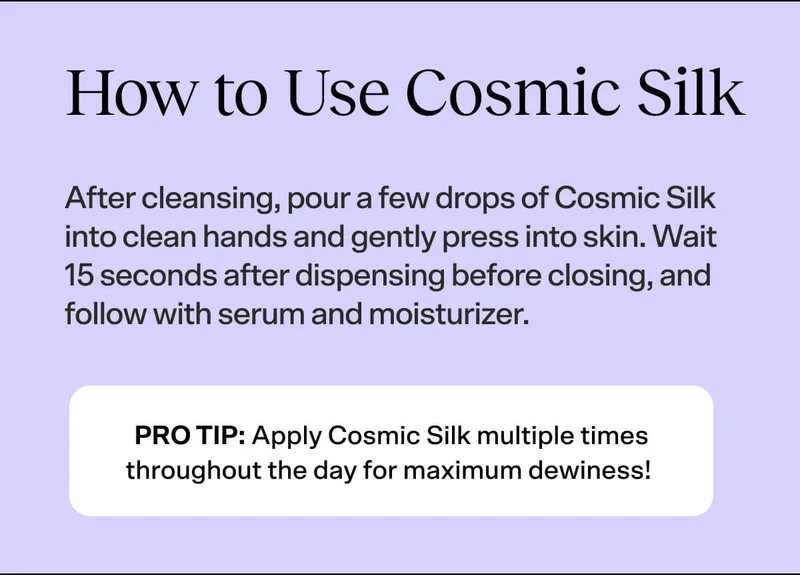 How to Use Cosmic Silk. After cleansing, pour a few drops of Cosmic Silk into clean hands and gently press into skin. Wait 15 seconds after dispensing before closing, and follow with serum and moisturizer.
