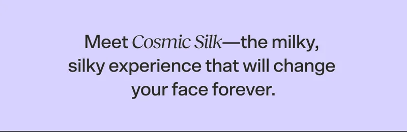 Meet Cosmic Silk—the milky, silky experience that will change your face forever.