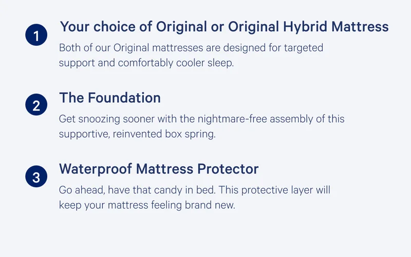 (1) Your chouce of Original or Original Hybrid Mattress >> Both of our Original mattresses are designed for targeted support and comfortably cooler sleep. >> (2) The Foundation >> Get Snoozing sooner with the nightmare-free assembly of this supportive, reinvented box spring. >> (3) Waterproof Mattress Protector >> Go ahead, have that candy in bed. This protective layer will keep your mattress feeling brand new. >>