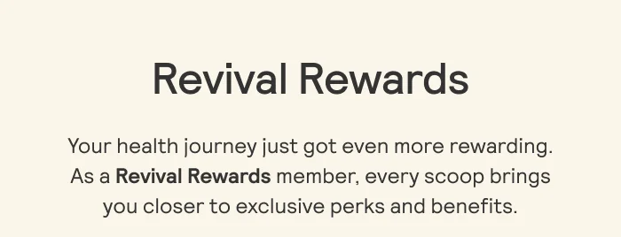 Revival Rewards   Your health journey just got even more rewarding.  As a Revival Rewards member, every scoop brings  you closer to exclusive perks and benefits.