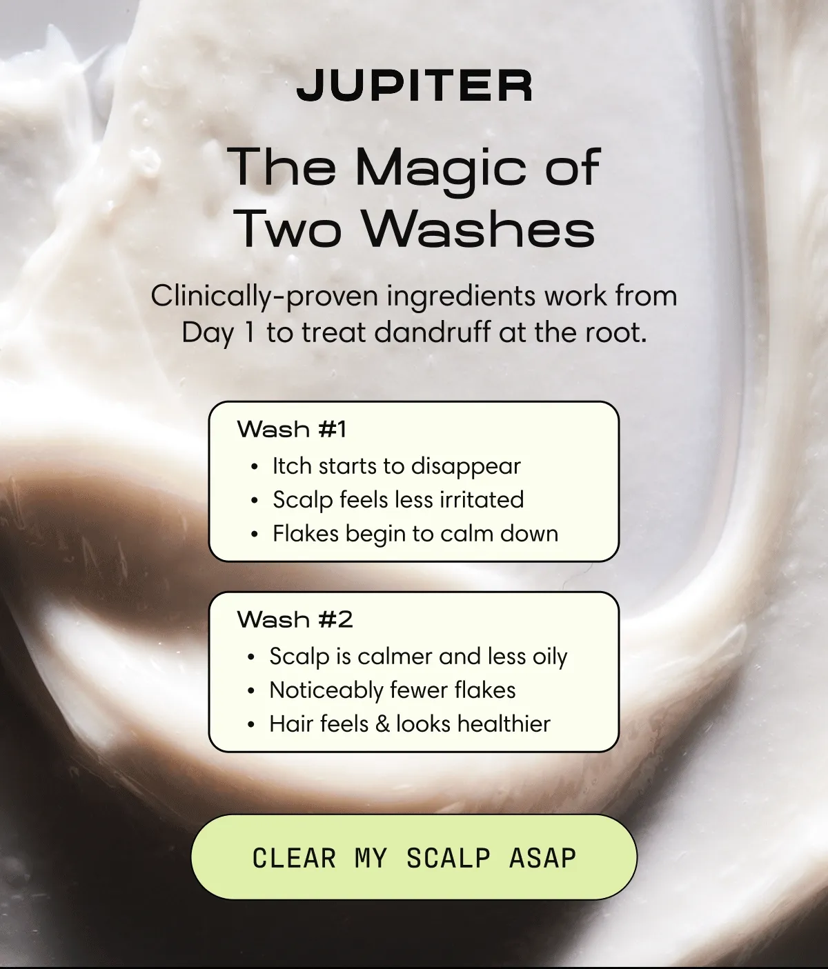 The Magic of Two Washes. Clinically-proven ingredients work from Day 1 to treat dandruff at the root. | Wash #1 - Itch starts to disappear Scalp feels less irritated Flakes begin to calm down | Wash #2 Scalp is calmer and less oily Noticeably fewer flakes Hair feels & looks healthier | Clear My Scalp ASAP