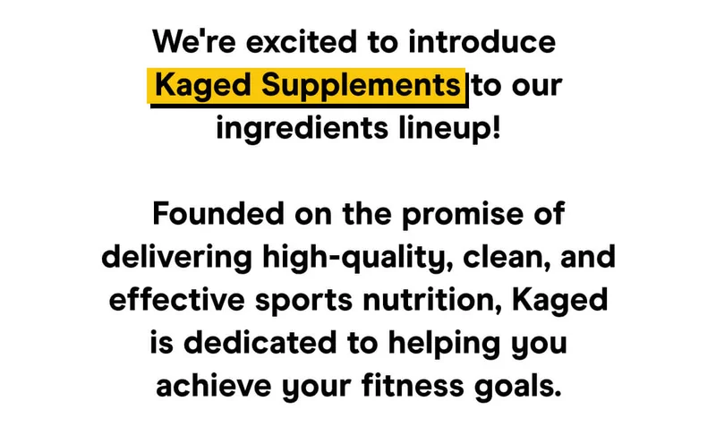 We're excited to introduce Kaged Supplements to our ingredients lineup!  Founded on the promise of delivering high-quality, clean, and effective sports nutrition, Kaged is dedicated to helping you achieve your fitness goals.