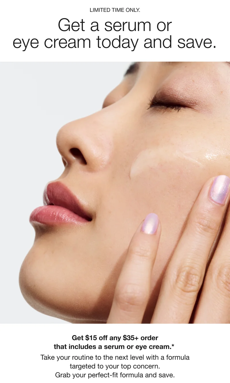 LIMITED TIME ONLY. Get a serum or eye cream today and save. Get $15 off any $35+ order that includes a serum or eye cream.* Take your routine to the next level with a formula targeted to your top concern. Grab your perfect-fit formula and save.