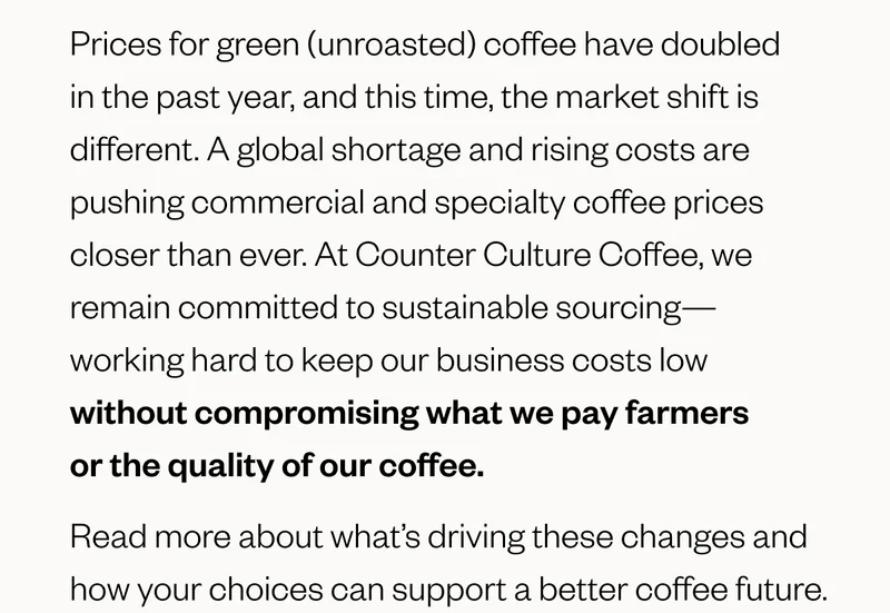 Prices for green (unroasted) coffee have doubled in the past year, and this time, the market shift is different. A global shortage and rising costs are pushing commercial and specialty coffee prices closer than ever. At Counter Culture Coffee, we remain committed to sustainable sourcing—working hard to keep our business costs low without compromising what we pay farmers or the quality of our coffee. Read more about what’s driving these changes and how your choices can support a better coffee future. Prices for green (unroasted) coffee have doubled in the past year, and this time, the market shift is different. A global shortage and rising costs are pushing commercial and specialty coffee prices closer than ever. At Counter Culture Coffee, we remain committed to sustainable sourcing—working hard to keep our business costs low without compromising what we pay farmers or the quality of our coffee. Read more about what’s driving these changes and how your choices can support a better coffee future.