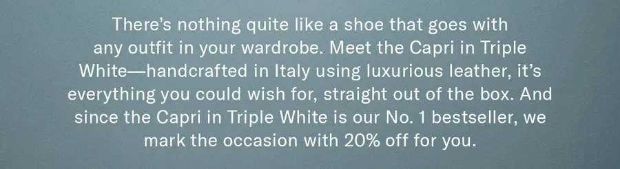 There’s nothing quite like a shoe that goes with any outfit in your wardrobe. Meet the Capri in Triple White—handcrafted in Italy using luxurious leather, it’s everything you could wish for, straight out of the box. And since it’s our No. 1 bestseller, we thought we’d take off 20% to help mark the occasion.