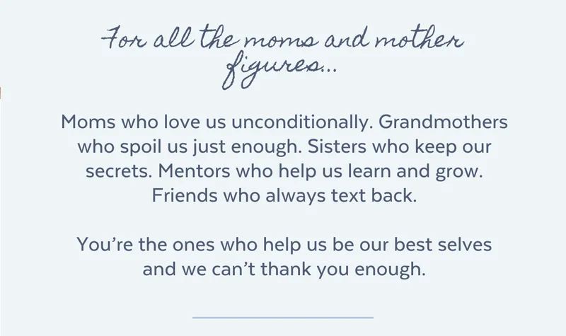 For all the moms and mother figures...  Moms who love us unconditionally. Grandmothers who spoil us just enough. Sisters who keep our secrets. Mentors who help us learn and grow. Friends who always text back.  You’re the ones who help us be our best selves and we can’t thank you enough.