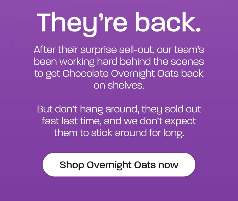 They're back. After their surprise sell-out, our team’s been working hard behind the scenes to get Chocolate Overnight Oats back on shelves.  But don’t hang around, they sold out fast last time, and we don’t expect them to stick around for long.