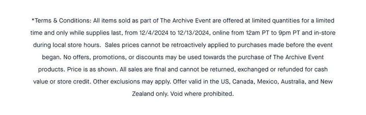 *Terms & Conditions: All items sold as part of The Archive Event are offered at limited quantities for a limited time and only while supplies last, from 12/4/2024 to 12/13/2024, online from 12am PT to 9pm PT and in-store during local store hours. Sales prices cannot be retroactively applied to purchases made before the event began. No offers, promotions, or discounts may be used towards the purchase of The Archive Event products. Price is as shown. All sales are final and cannot be returned, exchanged or refunded for cash value or store credit. Other exclusions may apply. Offer valid in the US, Canada, Mexico, Australia, and New Zealand only. Void where prohibited. *Terms & Conditions: All items sold as part of The Archive Event are offered at limited quantities for a limited time and only while supplies last, from 12/4/2024 to 12/13/2024, online from 12am PT to 9pm PT and in-store during local store hours. Sales prices cannot be retroactively applied to purchases made before the event began. No offers, promotions, or discounts may be used towards the purchase of The Archive Event products. Price is as shown. All sales are final and cannot be returned, exchanged or refunded for cash value or store credit. Other exclusions may apply. Offer valid in the US, Canada, Mexico, Australia, and New Zealand only. Void where prohibited.