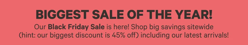 Biggest Sale of the Year! | Our Black Friday Sale is here! Shop big savings sitewide (hint: our biggest discount is 45% off), including our latest arrivals!
