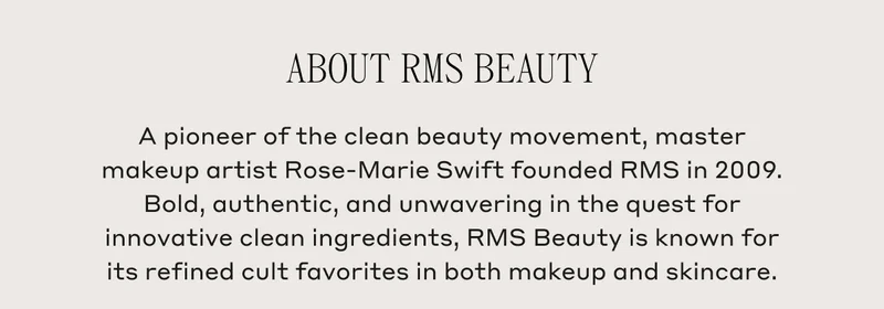 About RMS Beauty A pioneer of the clean beauty movement, master makeup artist Rose-Marie Swift founded RMS in 2009. Bold, authentic, and unwavering in the quest for innovative clean ingredients, RMS Beauty is known for its refined cult favorites in both makeup and skincare.