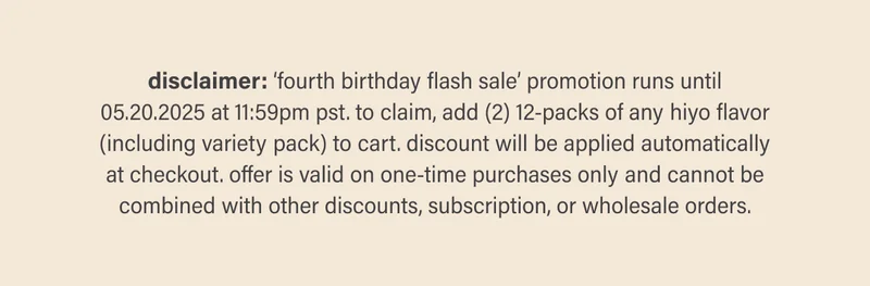 disclaimer: ‘fourth birthday flash sale’ promotion runs until 05.20.2025 at 11:59pm pst. to claim, add (2) 12-packs of any hiyo flavor (including variety pack) to cart. discount will be applied automatically at checkout. offer is valid on one-time purchases only and cannot be combined with other discounts, subscription, or wholesale orders.