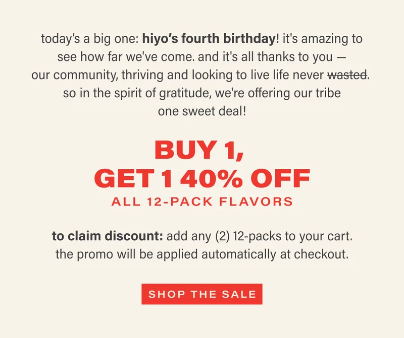 today’s a big one: hiyo’s fourth birthday! it's amazing to see how far we've come. and it's all thanks to you — our community, thriving and looking to live life never wasted. so in the spirit of gratitude, we're offering our tribe one sweet deal! BUY 1,  GET 1 40% OFF  ON ALL 12-PACKS  to claim discount: add any (2) 12-packs to your cart. the promo will be applied automatically at checkout. shop the sale.