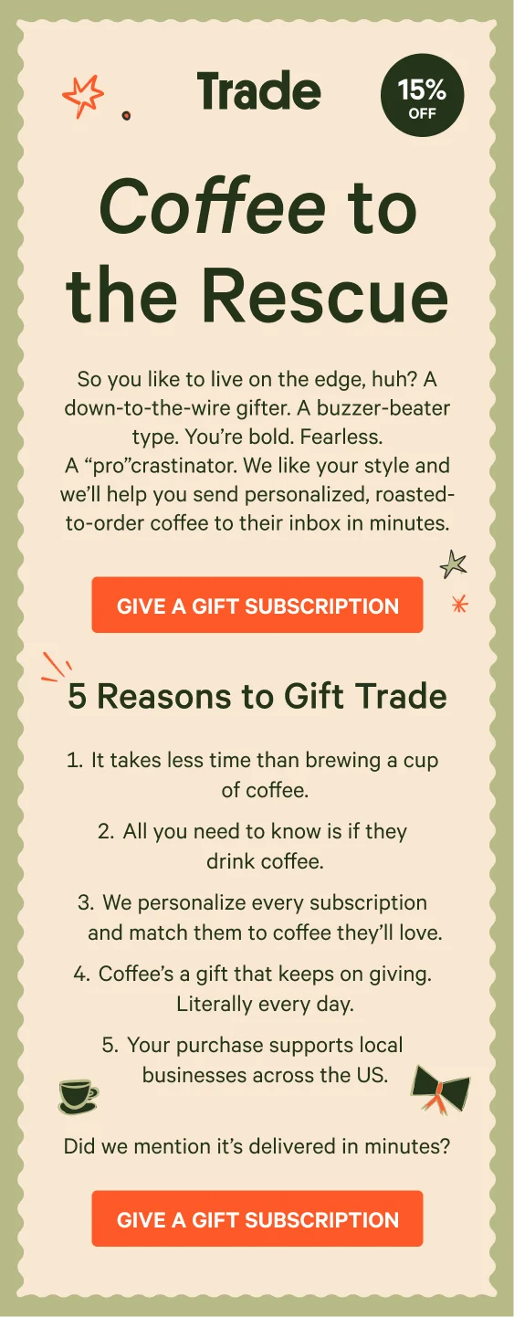 So you like to live on the edge, huh? A down-to-the-wire gifter. A buzzer-beater type. You’re bold. Fearless. A “pro”crastinator. We like your style and we’ll help you send personalized, roasted-to-order coffee to their inbox in minutes. Give a gift subscription.