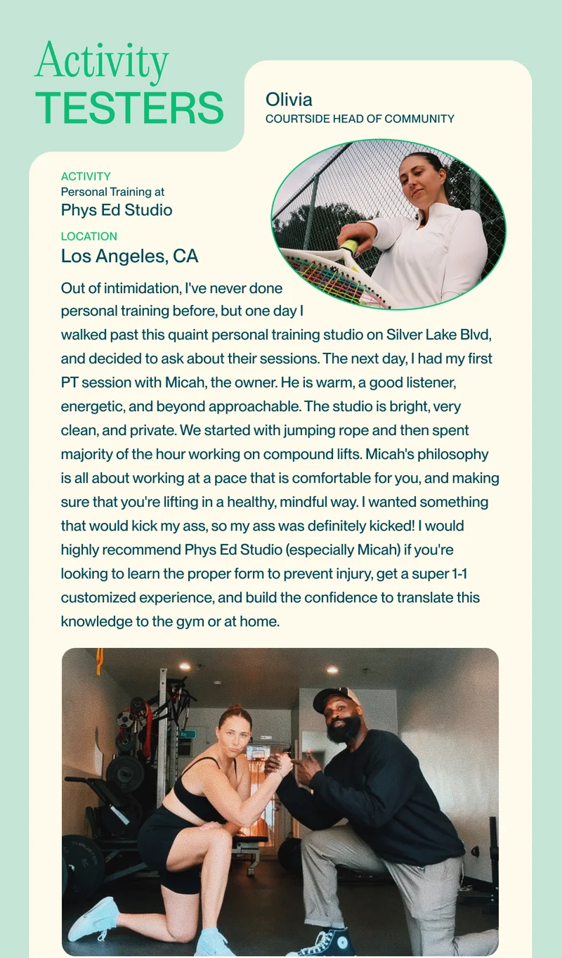 activity Personal Training at Phys Ed Studio   Location Los Angeles, CA Out of intimidation, I've never done  personal training before, but one day I walked past this quaint personal training studio on Silver Lake Blvd, and decided to ask about their sessions. The next day, I had my first PT session with Micah, the owner. He is warm, a good listener, energetic, and beyond approachable. The studio is bright, very clean, and private. We started with jumping rope and then spent majority of the hour working on compound lifts. Micah's philosophy is all about working at a pace that is comfortable for you, and making sure that you're lifting in a healthy, mindful way. I wanted something that would kick my ass, so my ass was definitely kicked! I would highly recommend Phys Ed Studio (especially Micah) if you're looking to learn the proper form to prevent injury, get a super 1-1 customized experience, and build the confidence to translate this knowledge to the gym or at home.