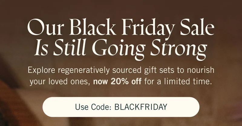 Our Black Friday Sale is Still Going Strong. Explore regeneratively sourced gift sets to nourish your loved ones, now 20% off for a limited time. Use code: BLACKFRIDAY.