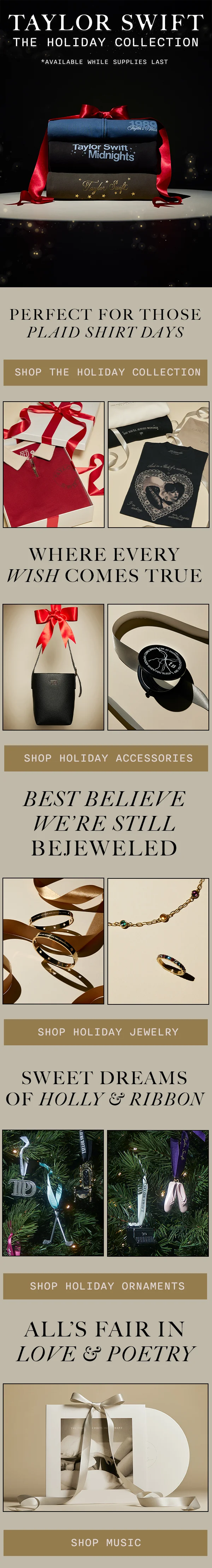 Taylor Swift The Holiday Collection. Available while supplies last. Perfect For Those Plaid Shirt Days. Shop The Holiday Collection. Where Every Wish Comes True. Shop Holiday Accessories. Best Believe We’re Still Bejeweled. Shop Holiday Jewelry. Sweet Dreams of Holly & Ribbon. Shop Holiday Ornaments. All’s Fair In Love & Poetry. Shop music.