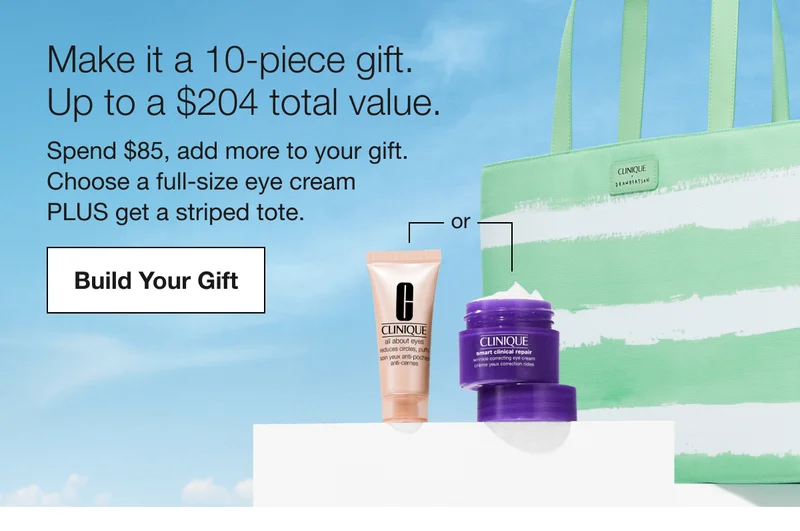 Make it a 10-piece gift. | Up to a $204 total value. | Spend $85, add more to your gift.  Choose a full-size eye cream  PLUS get a striped tote.  | Build Your Gift