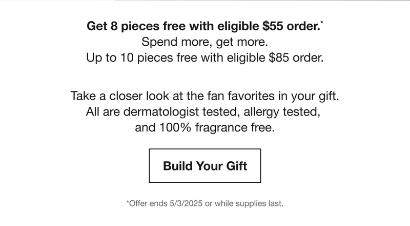 Get 8 pieces free with eligible $55 order.* Spend more, get more. Up to 10 pieces free with eligible $85 order. | Take a closer look at the fan favorites in your gift. All are dermatologist tested, allergy tested,  and 100% fragrance free. | Build Your Gift | *Offer ends 5/3/2025 or while supplies last.