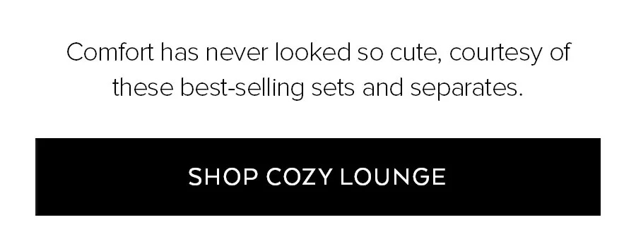 COMOFRT HAS NEVER LOOKED SO CUTE, COURTESY OF THESE BEST-SELLING SETS AND SEPARATES. SHOP COZY LOUNGE