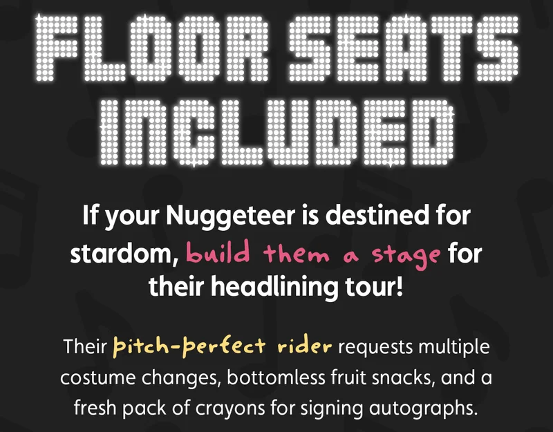 Floor Seats Included. If your Nuggeteer is destined for stardom, build them a stage for their headlining tour! Their pitch-perfect rider requests multiple costume changes, bottomless fruit snacks, and a fresh pack of crayons for signing autographs.