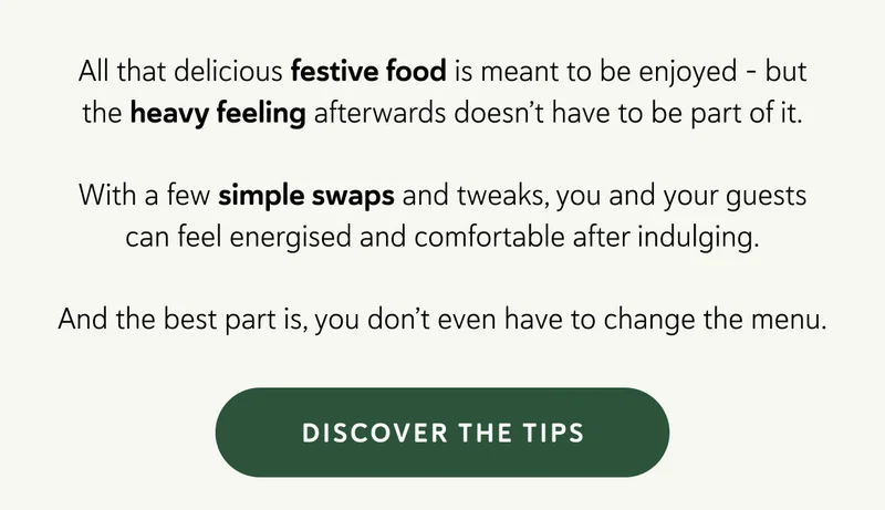 All that delicious festive food is meant to be enjoyed - but the heavy feeling afterwards doesn’t have to be part of it.  With a few simple swaps and tweaks, you and your guests can feel energised and comfortable after indulging. And the best part is, you don’t even have to change the menu.