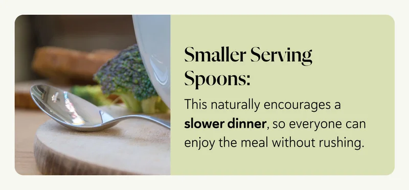 Smaller Serving Spoons: This naturally encourages a slower dinner, so everyone can enjoy the meal without rushing.