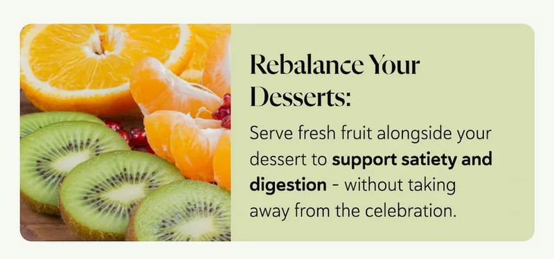 Rebalance Your Desserts: Serve fresh fruit alongside your dessert to support satiety and digestion - without taking away from the celebration.