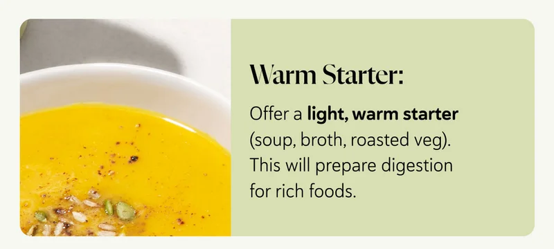 Warm Starter: Offer a light, warm starter (soup, broth, roasted veg). This will prepare digestion for rich foods.