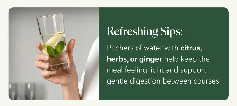 Refreshing Sips: Pitchers of water with citrus, herbs, or ginger help keep the meal feeling light and support gentle digestion between courses.