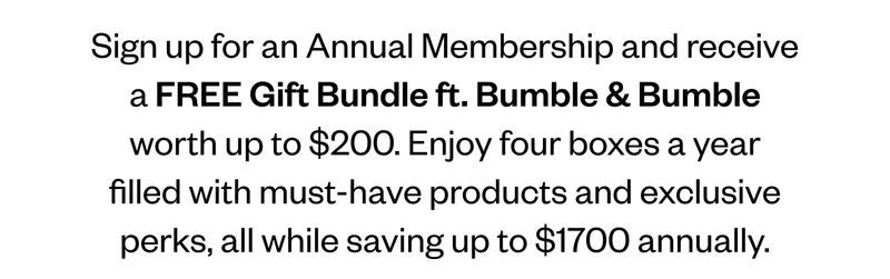 Sign up for an Annual Membership and receive a FREE Gift Bundle ft. Bumble & Bumble worth up to $200. Enjoy four boxes a year filled with must-have products and exclusive perks, all while saving up to $1700 annually.