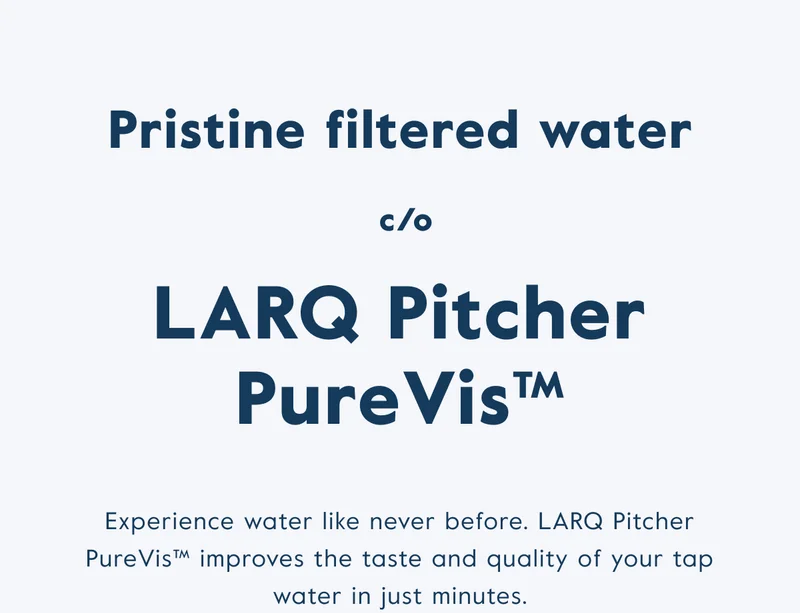 Pristine filtered water c/o LARQ Pitcher PureVis™ - Experience water like never before. LARQ Pitcher PureVis™ improves the taste and quality of your tap water in just minutes.