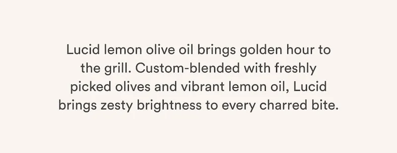 Lucid lemon olive oil brings golden hour to the grill. Custom-blended with freshly picked olives and vibrant lemon oil, Lucid brings zesty brightness to every charred bite.