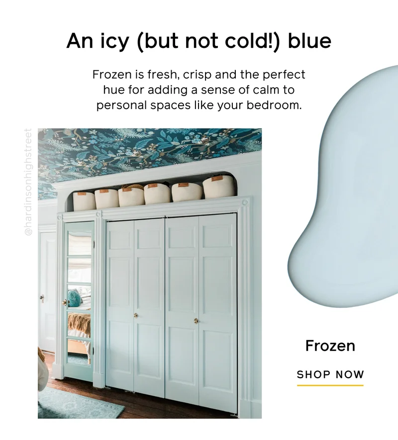 An icy (but not cold!) blue. Frozen is fresh, crisp and the perfect hue for adding a sense of calm to personal spaces like your bedroom. Frozen SHOP NOW