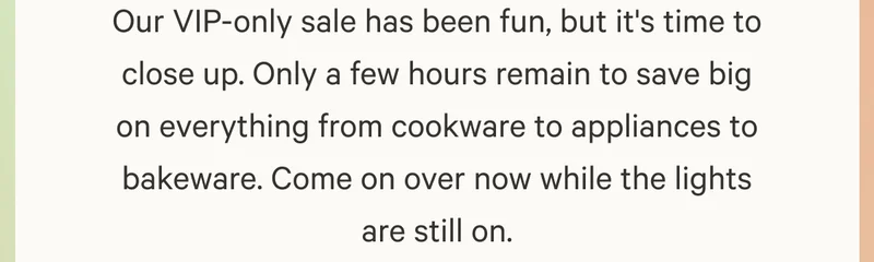 Our VIP-only sale has been fun, but it's time to close up. Only a few hours remain to save big on everything from cookware to appliances to bakeware. Come on over now while the lights are still on.