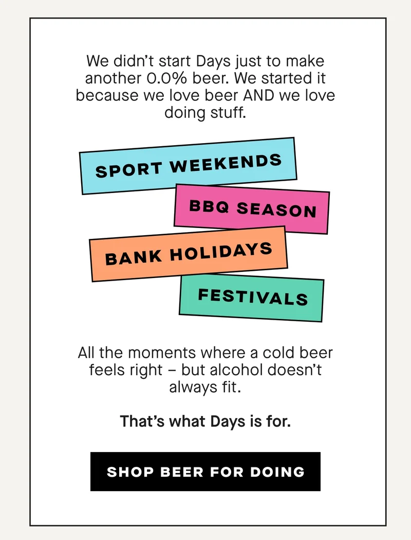 We didn’t start Days just to make another 0.0% beer.  We started it because we love beer AND we love doing stuff.  Sport weekends.  BBQ season.  Festivals.  Bank holidays.  Watching the game at home.  All the moments where a cold beer feels right – but alcohol doesn’t always fit.  That’s what Days is for.