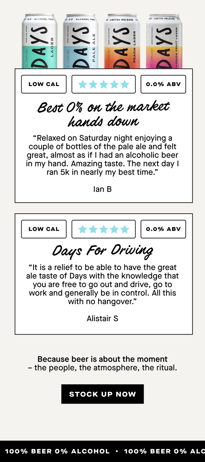 ***** Best 0% on market hands down  “Relaxed on Saturday night enjoying a couple of bottles of the pale ale and felt great, almost as if I had an alcoholic beer in my hand. Amazing taste. The next day I ran 5k in nearly my best time.” - Ian B  ***** Days For Driving  “It is a relief to be able to have the great ale taste of Days with the knowledge that you are free to go out and drive, go to work and generally be in control. All this with no hangover.” - Alistair S  Because beer is about the moment – the people, the atmosphere, the ritual.