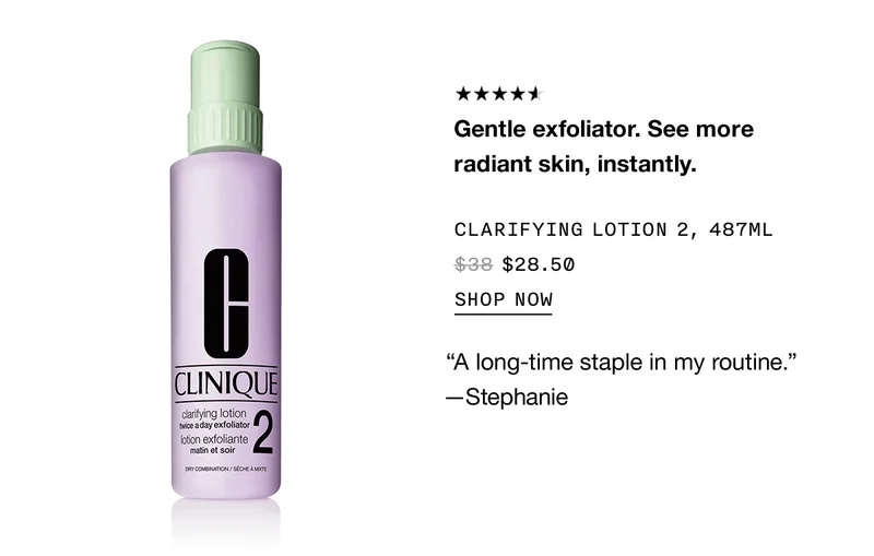 Gentle exfoliator. See more radiant skin, instantly. CLARIFYING LOTION 2, 487ML $28.50 SHOP NOW
