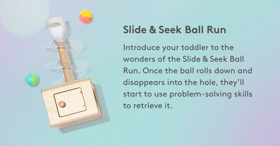 Slide & Seek Ball Run Introduce your toddler to the wonders of the Slide & Seek Ball Run. Once the ball rolls down and disappears into the hole, they’ll start to use problem-solving skills to retrieve it.