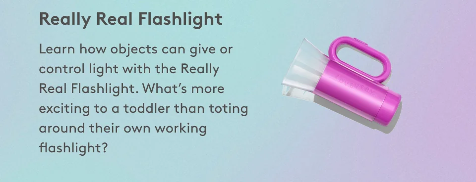 Really Real Flashlight Learn how objects can give or control light with the Really Real Flashlight. What’s more exciting to a toddler than toting around their own working flashlight?